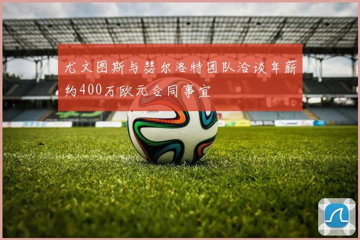尤文图斯与瑟尔洛特团队洽谈年薪约400万欧元合同事宜