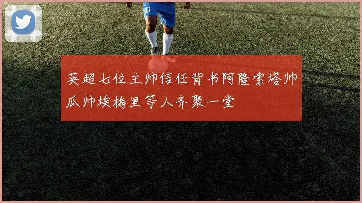 英超七位主帅信任背书阿隆索塔帅瓜帅埃梅里等人齐聚一堂