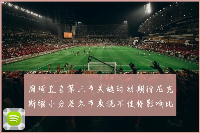周琦直言第三节关键时刻期待尼克斯缩小分差末节表现不佳将影响比赛结果