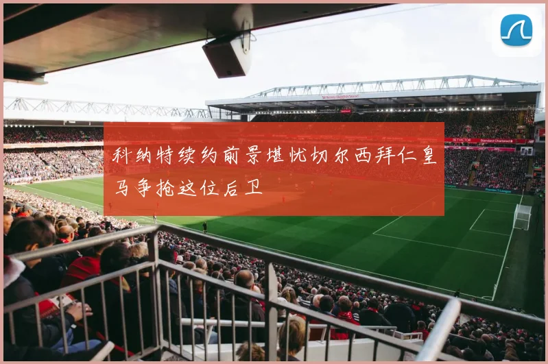 科纳特续约前景堪忧切尔西拜仁皇马争抢这位后卫