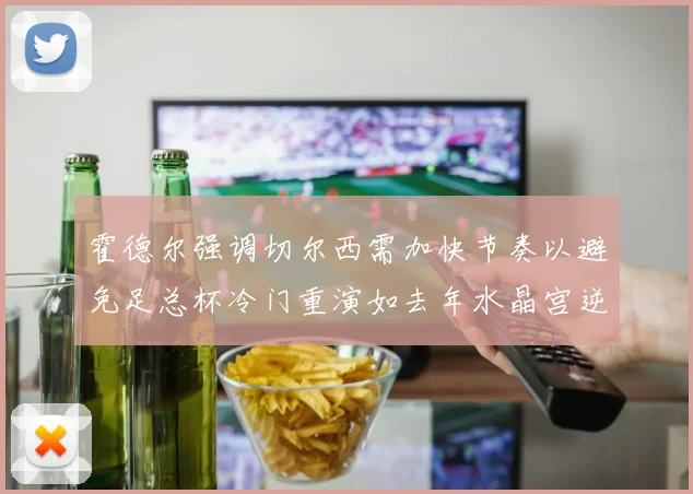 霍德尔强调切尔西需加快节奏以避免足总杯冷门重演如去年水晶宫逆袭曼城