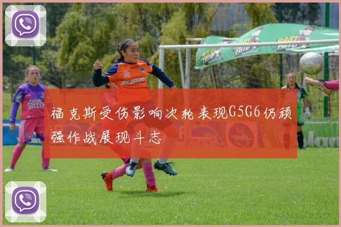 福克斯受伤影响次轮表现G5G6仍顽强作战展现斗志