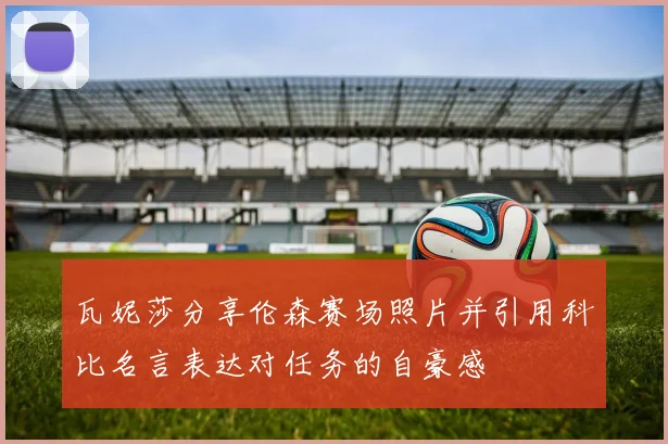 瓦妮莎分享伦森赛场照片并引用科比名言表达对任务的自豪感