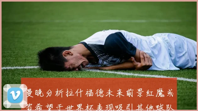 曼晚分析拉什福德未来前景红魔或寄希望于世界杯表现吸引其他球队
