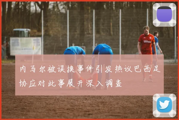 内马尔被误换事件引发热议巴西足协应对此事展开深入调查