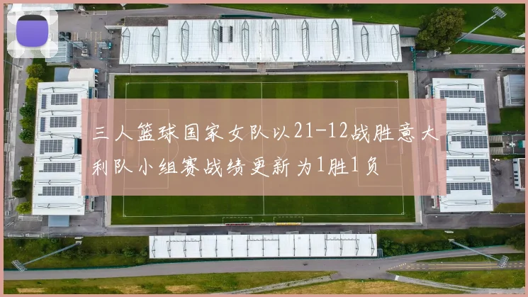 三人篮球国家女队以21-12战胜意大利队小组赛战绩更新为1胜1负