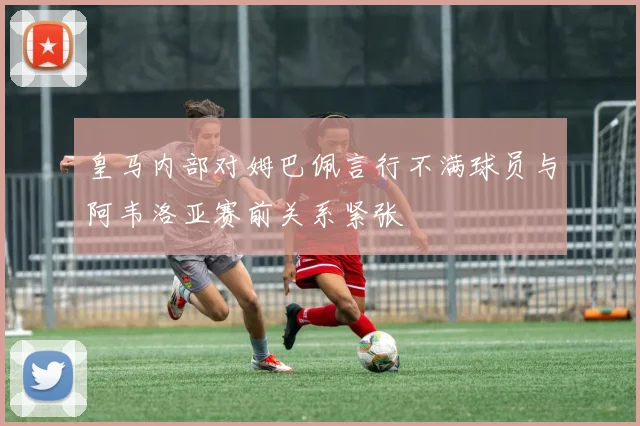 皇马内部对姆巴佩言行不满球员与阿韦洛亚赛前关系紧张