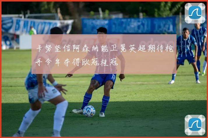 卡努坚信阿森纳能卫冕英超期待枪手今年夺得欧冠桂冠