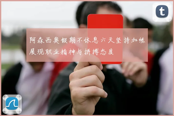 阿森西奥假期不休息六天坚持加练展现职业精神与拼搏态度