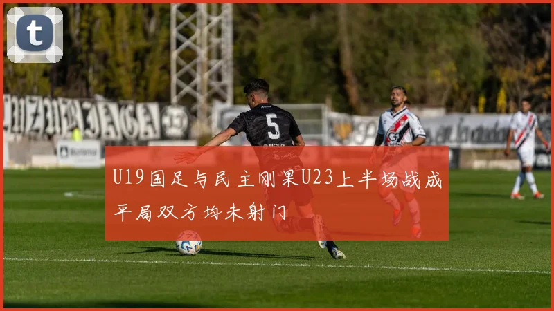U19国足与民主刚果U23上半场战成平局双方均未射门